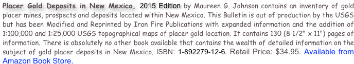 Placer Gold Deposits in New Mexico, 2015 Edition by Maureen G. Johnson contains an inventory of gold placer mines, prospects and deposits located within New Mexico. This Bulletin is out of production by the USGS but has been Modified and Reprinted by Iron Fire Publications with expanded information and the addition of 1:100,000 and 1:25,000 USGS topographical maps of placer gold location. It contains 130 (8 1/2" x 11") pages of information. There is absolutely no other book available that contains the wealth of detailed information on the subject of gold placer deposits in New Mexico. ISBN: 1-892279-12-6. Retail Price: $34.95. Available from Amazon Book Store.