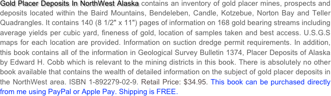 Gold Placer Deposits In NorthWest Alaska contains an inventory of gold placer mines, prospects and deposits located within the Baird Mountains, Bendeleben, Candle, Kotzebue, Norton Bay and Teller Quadrangles. It contains 140 (8 1/2" x 11") pages of information on 168 gold bearing streams including average yields per cubic yard, fineness of gold, location of samples taken and best access. U.S.G.S maps for each location are provided. Information on suction dredge permit requirements. In addition, this book contains all of the information in Geological Survey Bulletin 1374, Placer Deposits of Alaska by Edward H. Cobb which is relevant to the mining districts in this book. There is absolutely no other book available that contains the wealth of detailed information on the subject of gold placer deposits in the NorthWest area. ISBN 1-892279-02-9. Retail Price: $34.95. This book can be purchased directly from me using PayPal or Apple Pay. Shipping is FREE.