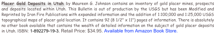 Placer Gold Deposits in Utah by Maureen G. Johnson contains an inventory of gold placer mines, prospects and deposits located within Utah. This Bulletin is out of production by the USGS but has been Modified and Reprinted by Iron Fire Publications with expanded information and the addition of 1:100,000 and 1:25,000 USGS topographical maps of placer gold location. It contains 92 (8 1/2" x 11") pages of information. There is absolutely no other book available that contains the wealth of detailed information on the subject of gold placer deposits in Utah. ISBN: 1-892279-19-3. Retail Price: $34.95. Available from Amazon Book Store.