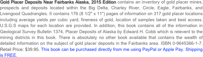 Gold Placer Deposits Near Fairbanks Alaska, 2015 Edition contains an inventory of gold placer mines, prospects and deposits located within the Big Delta, Charley River, Circle, Eagle, Fairbanks, and Livengood Quadrangles. It contains 176 (8 1/2" x 11") pages of information on 317 gold placer locations including average yields per cubic yard, fineness of gold, location of samples taken and best access. U.S.G.S maps for each location are provided. In addition, this book contains all of the information in Geological Survey Bulletin 1374, Placer Deposits of Alaska by Edward H. Cobb which is relevent to the mining districts in this book. There is absolutely no other book available that contains the wealth of detailed information on the subject of gold placer deposits in the Fairbanks area. ISBN 0-9645366-1-7. Retail Price: $39.95. This book can be purchased directly from me using PayPal or Apple Pay. Shipping is FREE.
