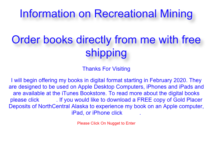 Alaska, Arizona, Colorado, Nevada, New Mexico, Utah and Wyoming
Gold Mining Books 
+ 
Information on Recreational Mining
Thanks For Visiting

I will begin offering my books in digital format starting in February 2020. They are designed to be used on Apple Desktop Computers, iPhones and iPads and are available at the iTunes Bookstore. To read more about the digital books please click HERE. If you would like to download a FREE copy of Gold Placer Deposits of NorthCentral Alaska to experience my book on an Apple computer, iPad, or iPhone click HERE.

Please Click On Nugget to Enter