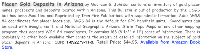 Placer Gold Deposits in Arizona by Maureen G. Johnson contains an inventory of gold placer mines, prospects and deposits located within Arizona. This Bulletin is out of production by the USGS but has been Modified and Reprinted by Iron Fire Publications with expanded information. Adds WGS  84 coordinates for placer locations.  WGS 84 is the default for GPS handheld units.  Coordinates can be used with Google Earth and National Geographic Arizona State Topo Maps or any other mapping program that accepts WGS 84 coordinates. It contains 168 (8 1/2" x 11") pages of information. There is absolutely no other book available that contains the wealth of detailed information on the subject of gold placer deposits in Arizona. ISBN: 1-892279-11-8. Retail Price: $44.95. Available from Amazon Book Store..