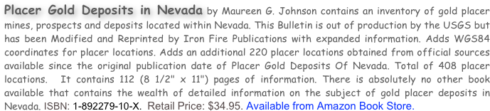 Placer Gold Deposits in Nevada by Maureen G. Johnson contains an inventory of gold placer mines, prospects and deposits located within Nevada. This Bulletin is out of production by the USGS but has been Modified and Reprinted by Iron Fire Publications with expanded information. Adds WGS84 coordinates for placer locations. Adds an additional 220 placer locations obtained from official sources available since the original publication date of Placer Gold Deposits Of Nevada. Total of 408 placer locations.  It contains 112 (8 1/2" x 11") pages of information. There is absolutely no other book available that contains the wealth of detailed information on the subject of gold placer deposits in Nevada. ISBN: 1-892279-10-X.  Retail Price: $34.95. Available from Amazon Book Store.